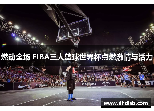 燃动全场 FIBA三人篮球世界杯点燃激情与活力