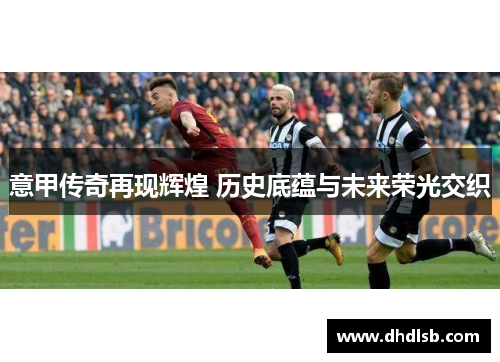 意甲传奇再现辉煌 历史底蕴与未来荣光交织