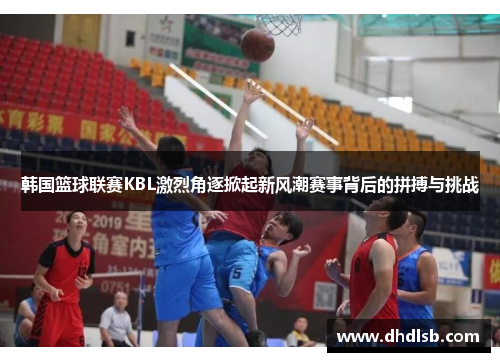 韩国篮球联赛KBL激烈角逐掀起新风潮赛事背后的拼搏与挑战