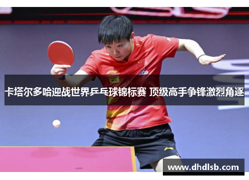 卡塔尔多哈迎战世界乒乓球锦标赛 顶级高手争锋激烈角逐