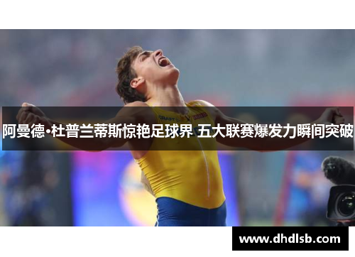 阿曼德·杜普兰蒂斯惊艳足球界 五大联赛爆发力瞬间突破